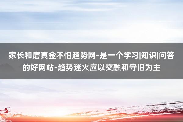 家长和磨真金不怕趋势网-是一个学习|知识|问答的好网站-趋势迷火应以交融和守旧为主